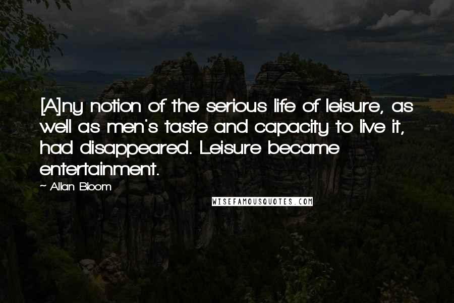 Allan Bloom Quotes: [A]ny notion of the serious life of leisure, as well as men's taste and capacity to live it, had disappeared. Leisure became entertainment.