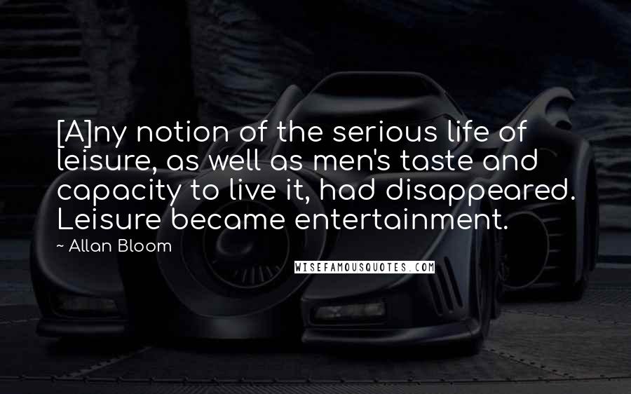 Allan Bloom Quotes: [A]ny notion of the serious life of leisure, as well as men's taste and capacity to live it, had disappeared. Leisure became entertainment.