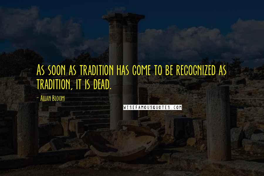 Allan Bloom Quotes: As soon as tradition has come to be recognized as tradition, it is dead.