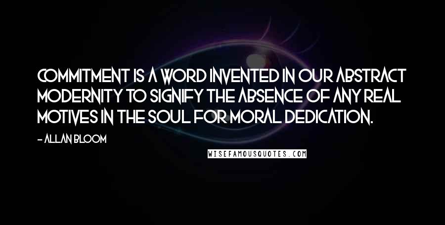 Allan Bloom Quotes: Commitment is a word invented in our abstract modernity to signify the absence of any real motives in the soul for moral dedication.