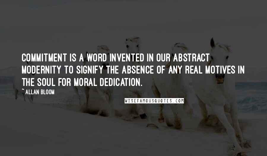 Allan Bloom Quotes: Commitment is a word invented in our abstract modernity to signify the absence of any real motives in the soul for moral dedication.