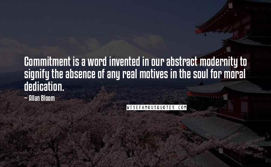 Allan Bloom Quotes: Commitment is a word invented in our abstract modernity to signify the absence of any real motives in the soul for moral dedication.