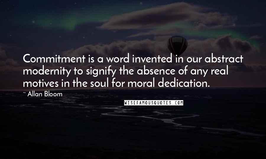 Allan Bloom Quotes: Commitment is a word invented in our abstract modernity to signify the absence of any real motives in the soul for moral dedication.