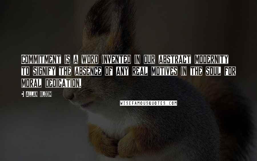 Allan Bloom Quotes: Commitment is a word invented in our abstract modernity to signify the absence of any real motives in the soul for moral dedication.