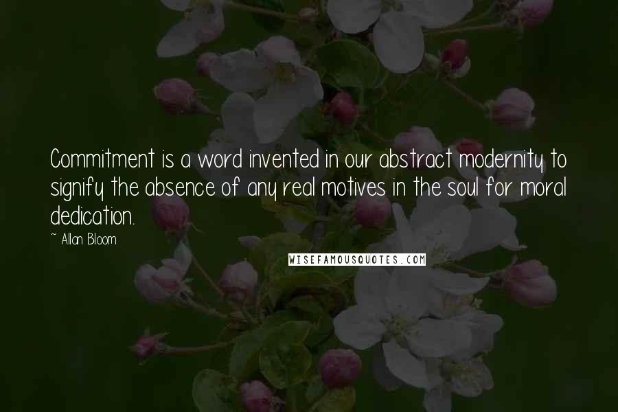 Allan Bloom Quotes: Commitment is a word invented in our abstract modernity to signify the absence of any real motives in the soul for moral dedication.