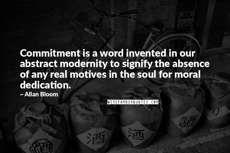 Allan Bloom Quotes: Commitment is a word invented in our abstract modernity to signify the absence of any real motives in the soul for moral dedication.