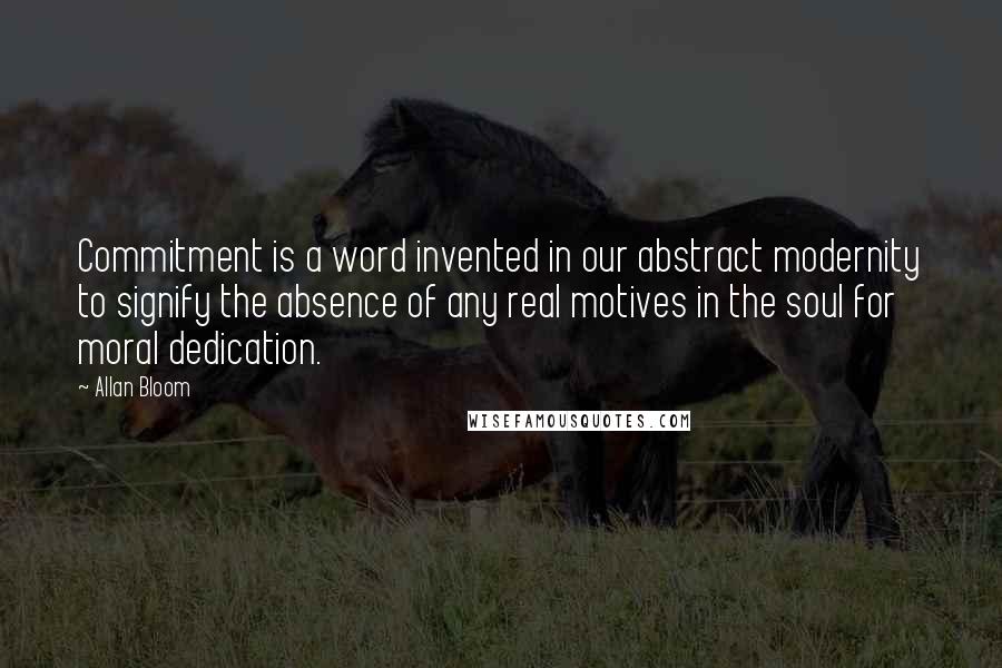 Allan Bloom Quotes: Commitment is a word invented in our abstract modernity to signify the absence of any real motives in the soul for moral dedication.