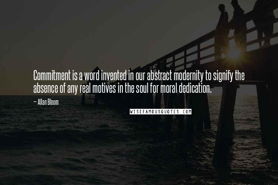 Allan Bloom Quotes: Commitment is a word invented in our abstract modernity to signify the absence of any real motives in the soul for moral dedication.