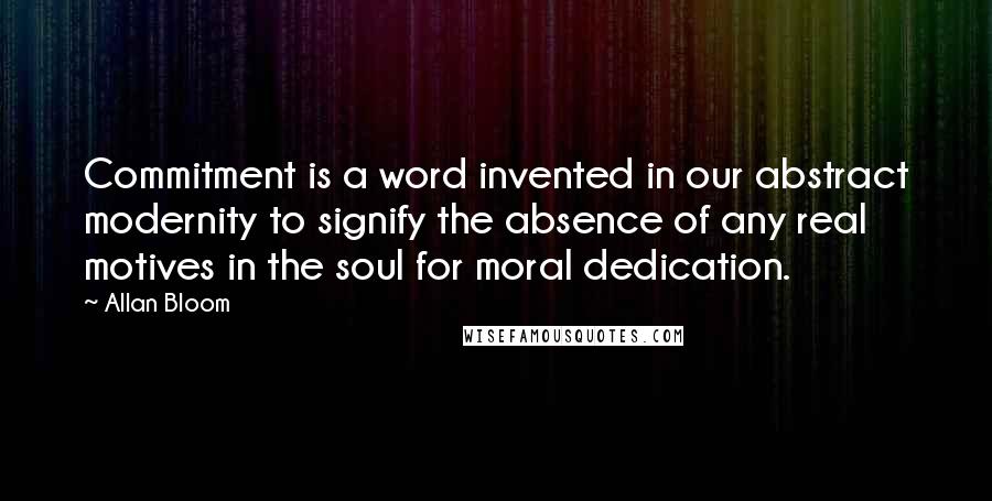 Allan Bloom Quotes: Commitment is a word invented in our abstract modernity to signify the absence of any real motives in the soul for moral dedication.