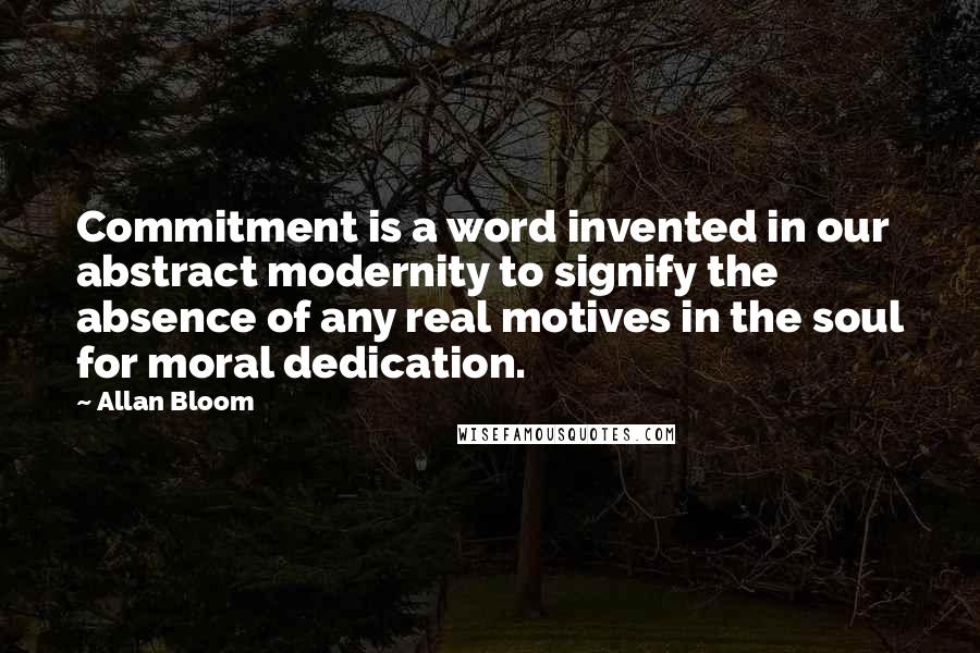 Allan Bloom Quotes: Commitment is a word invented in our abstract modernity to signify the absence of any real motives in the soul for moral dedication.