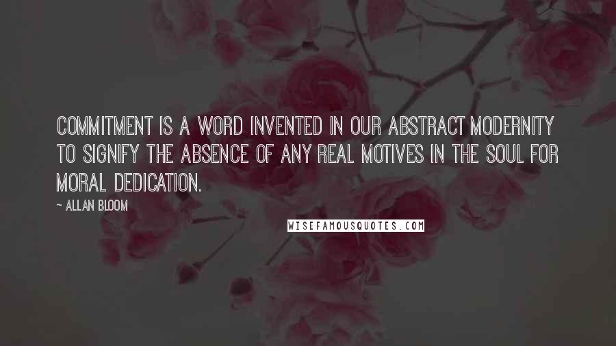 Allan Bloom Quotes: Commitment is a word invented in our abstract modernity to signify the absence of any real motives in the soul for moral dedication.