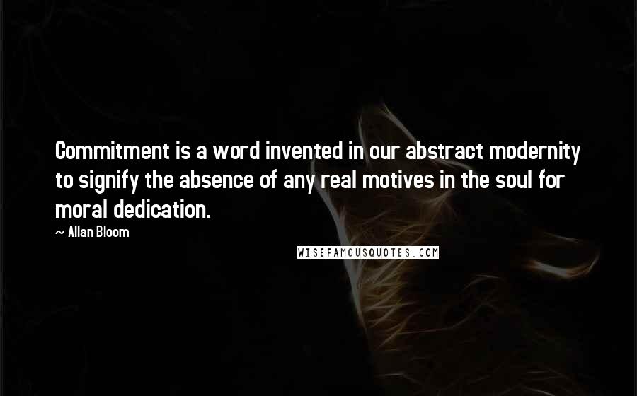 Allan Bloom Quotes: Commitment is a word invented in our abstract modernity to signify the absence of any real motives in the soul for moral dedication.