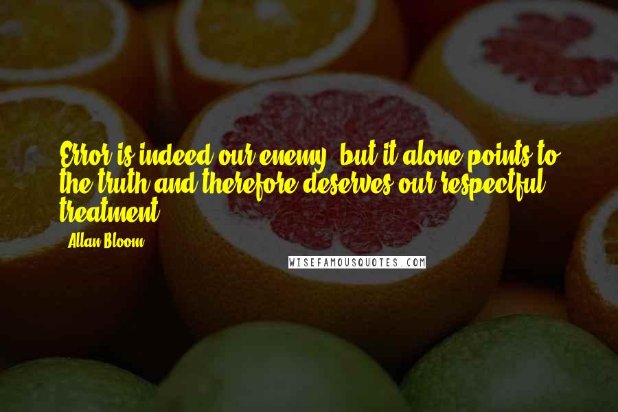 Allan Bloom Quotes: Error is indeed our enemy, but it alone points to the truth and therefore deserves our respectful treatment.