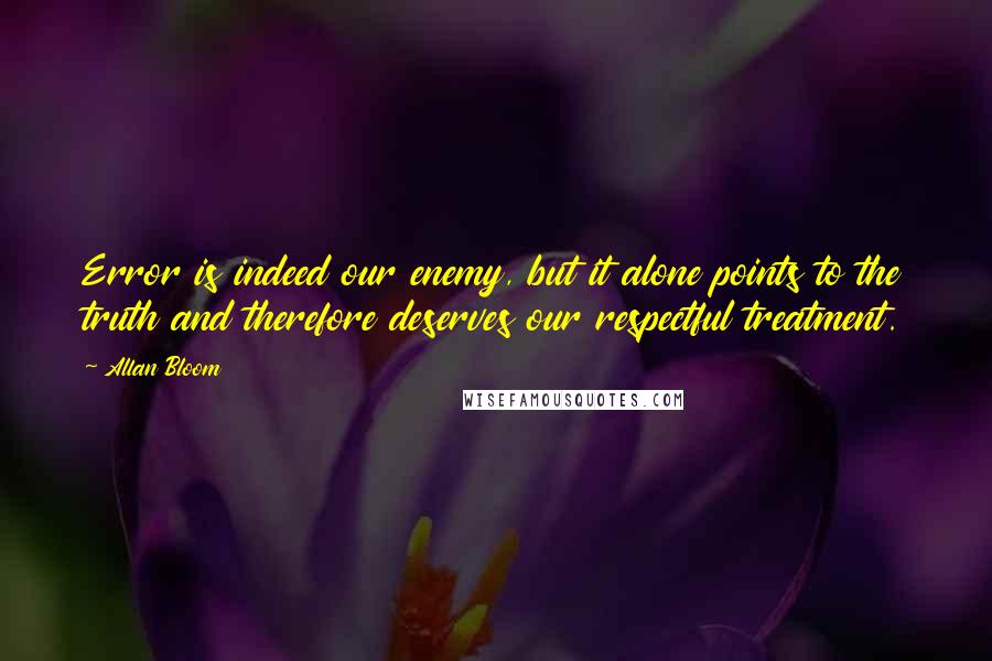 Allan Bloom Quotes: Error is indeed our enemy, but it alone points to the truth and therefore deserves our respectful treatment.