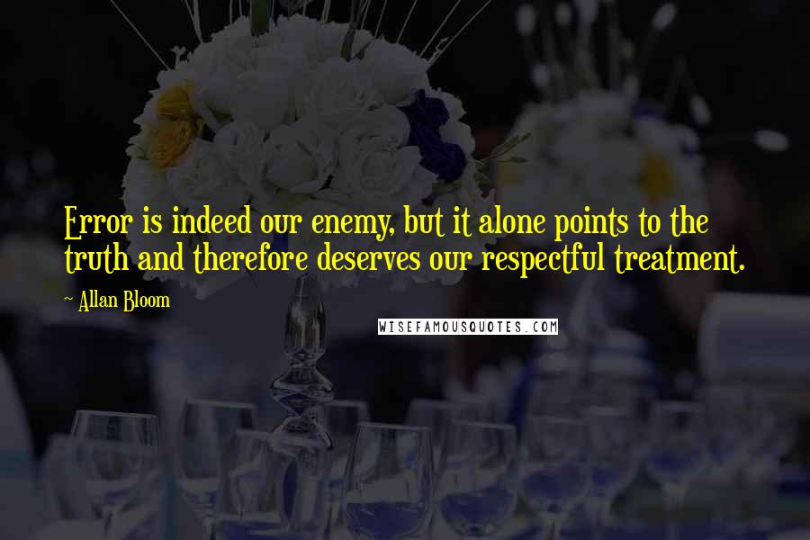 Allan Bloom Quotes: Error is indeed our enemy, but it alone points to the truth and therefore deserves our respectful treatment.