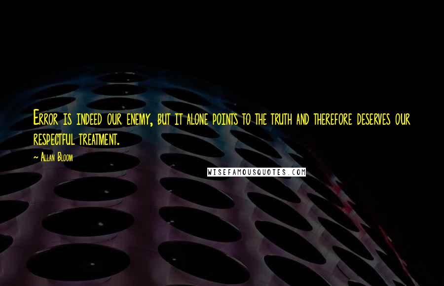 Allan Bloom Quotes: Error is indeed our enemy, but it alone points to the truth and therefore deserves our respectful treatment.