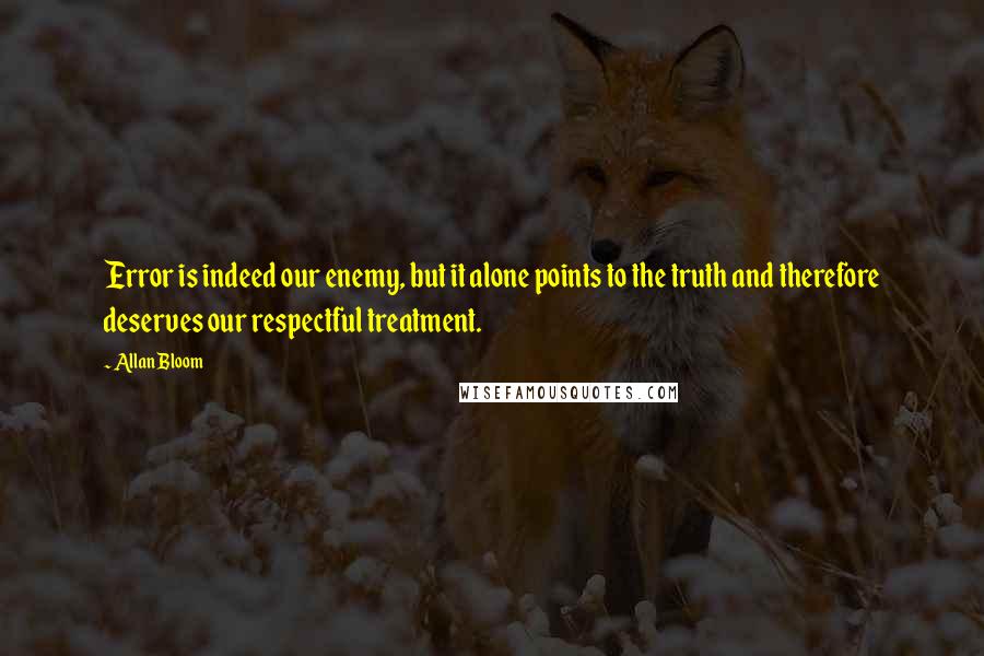 Allan Bloom Quotes: Error is indeed our enemy, but it alone points to the truth and therefore deserves our respectful treatment.