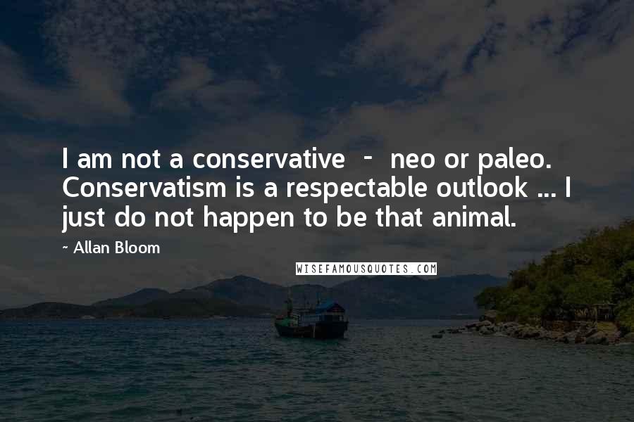 Allan Bloom Quotes: I am not a conservative  -  neo or paleo. Conservatism is a respectable outlook ... I just do not happen to be that animal.