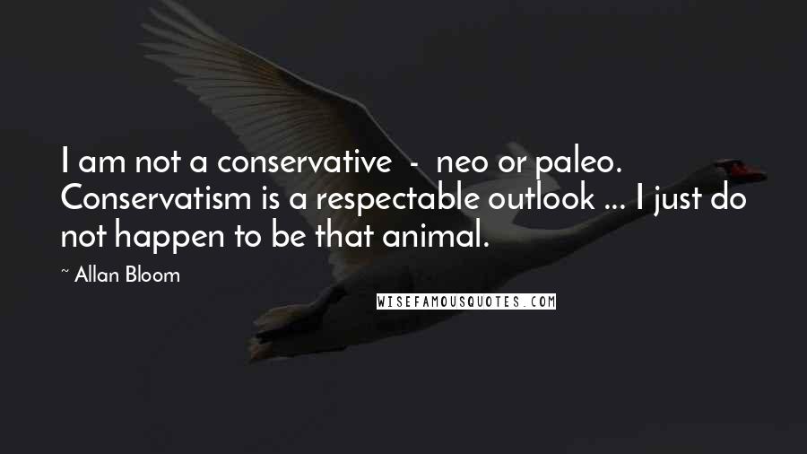 Allan Bloom Quotes: I am not a conservative  -  neo or paleo. Conservatism is a respectable outlook ... I just do not happen to be that animal.