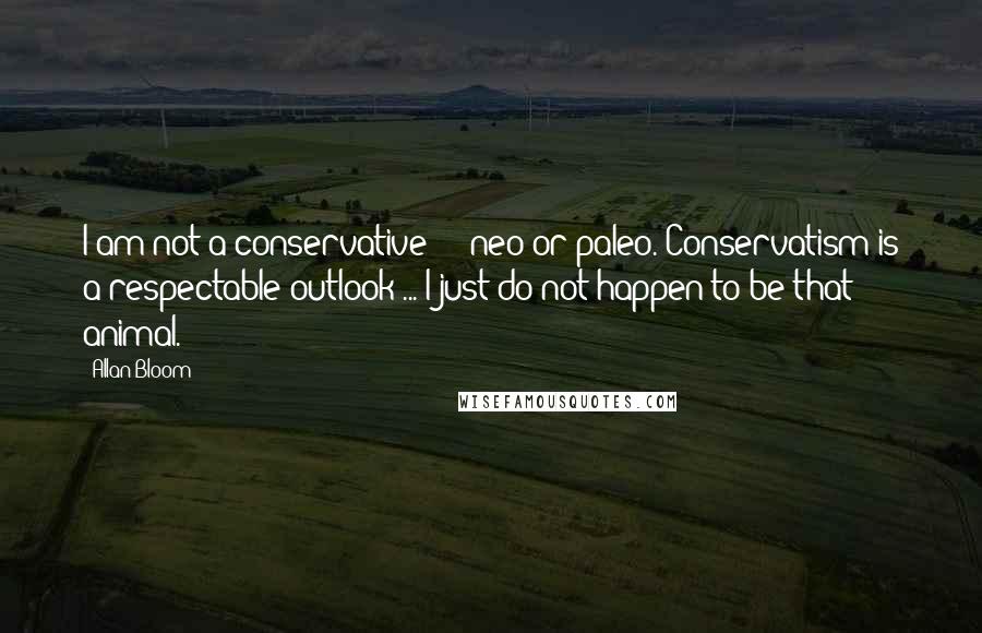 Allan Bloom Quotes: I am not a conservative  -  neo or paleo. Conservatism is a respectable outlook ... I just do not happen to be that animal.