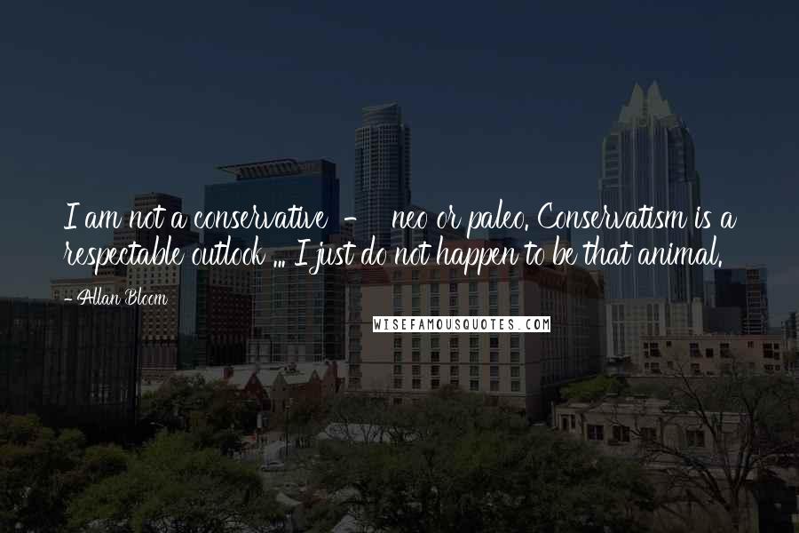 Allan Bloom Quotes: I am not a conservative  -  neo or paleo. Conservatism is a respectable outlook ... I just do not happen to be that animal.