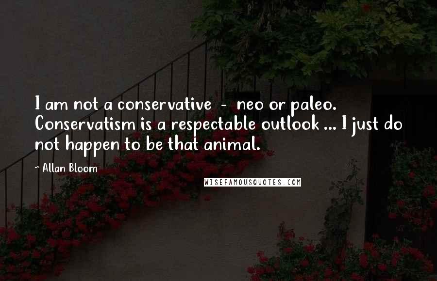 Allan Bloom Quotes: I am not a conservative  -  neo or paleo. Conservatism is a respectable outlook ... I just do not happen to be that animal.