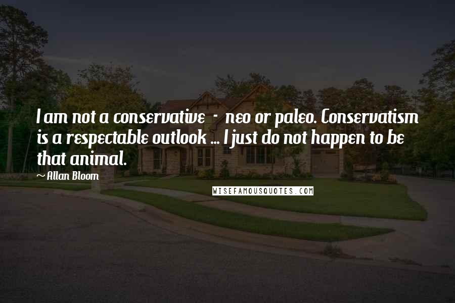 Allan Bloom Quotes: I am not a conservative  -  neo or paleo. Conservatism is a respectable outlook ... I just do not happen to be that animal.