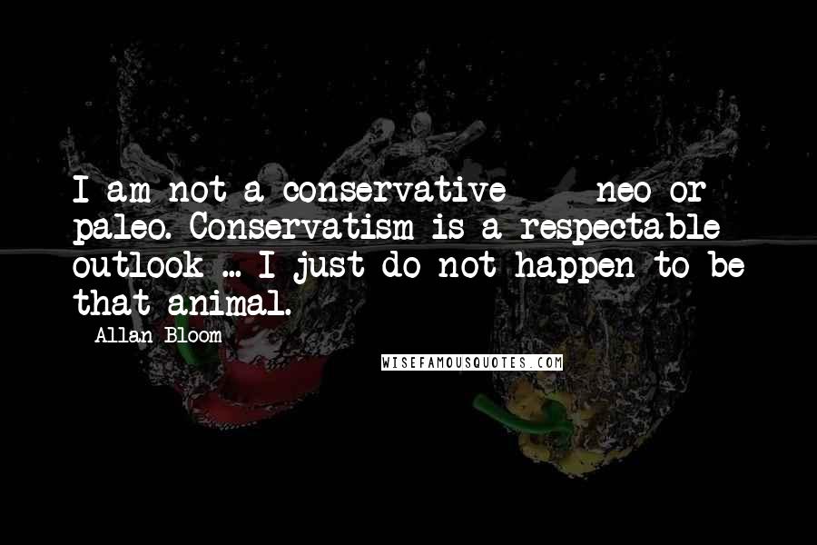 Allan Bloom Quotes: I am not a conservative  -  neo or paleo. Conservatism is a respectable outlook ... I just do not happen to be that animal.