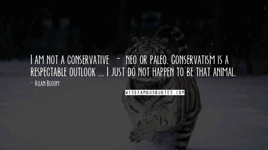 Allan Bloom Quotes: I am not a conservative  -  neo or paleo. Conservatism is a respectable outlook ... I just do not happen to be that animal.