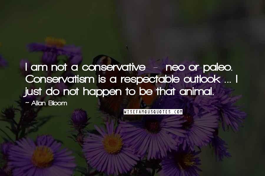 Allan Bloom Quotes: I am not a conservative  -  neo or paleo. Conservatism is a respectable outlook ... I just do not happen to be that animal.