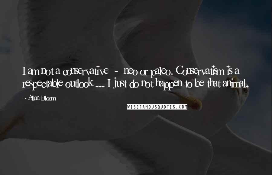 Allan Bloom Quotes: I am not a conservative  -  neo or paleo. Conservatism is a respectable outlook ... I just do not happen to be that animal.