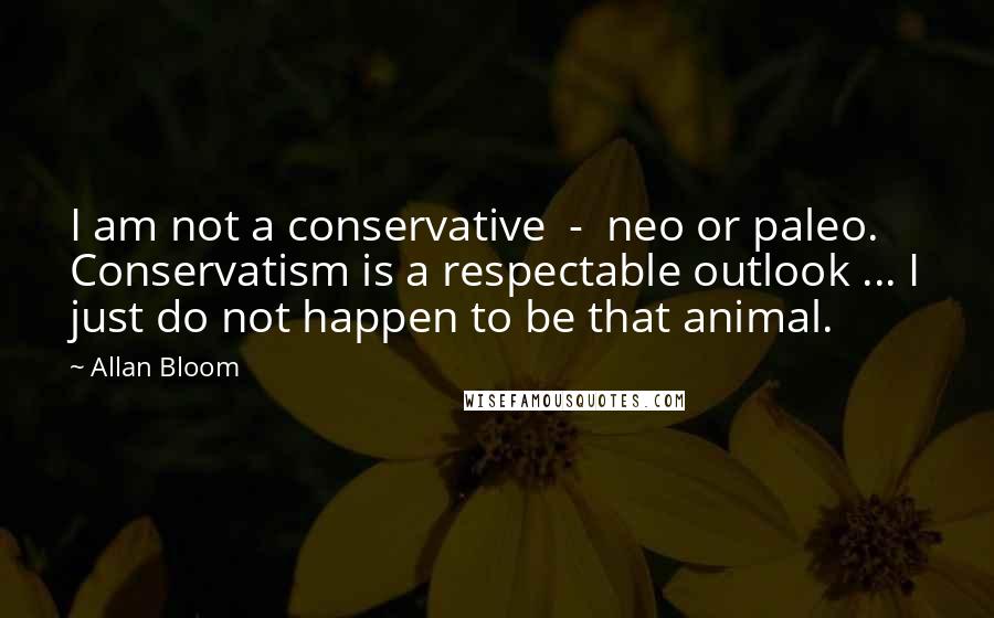 Allan Bloom Quotes: I am not a conservative  -  neo or paleo. Conservatism is a respectable outlook ... I just do not happen to be that animal.