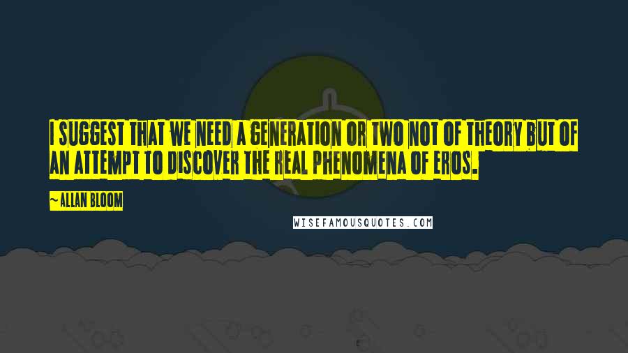 Allan Bloom Quotes: I suggest that we need a generation or two not of theory but of an attempt to discover the real phenomena of eros.