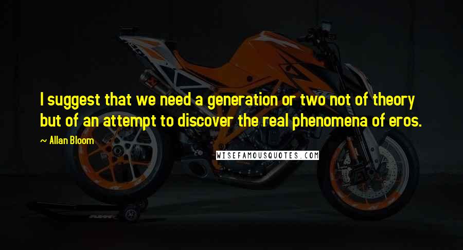 Allan Bloom Quotes: I suggest that we need a generation or two not of theory but of an attempt to discover the real phenomena of eros.