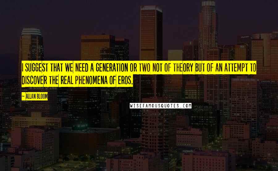 Allan Bloom Quotes: I suggest that we need a generation or two not of theory but of an attempt to discover the real phenomena of eros.