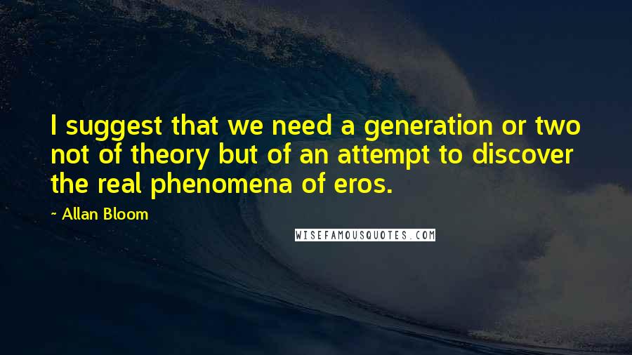 Allan Bloom Quotes: I suggest that we need a generation or two not of theory but of an attempt to discover the real phenomena of eros.