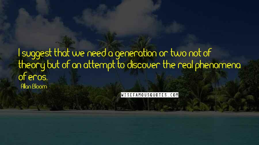 Allan Bloom Quotes: I suggest that we need a generation or two not of theory but of an attempt to discover the real phenomena of eros.