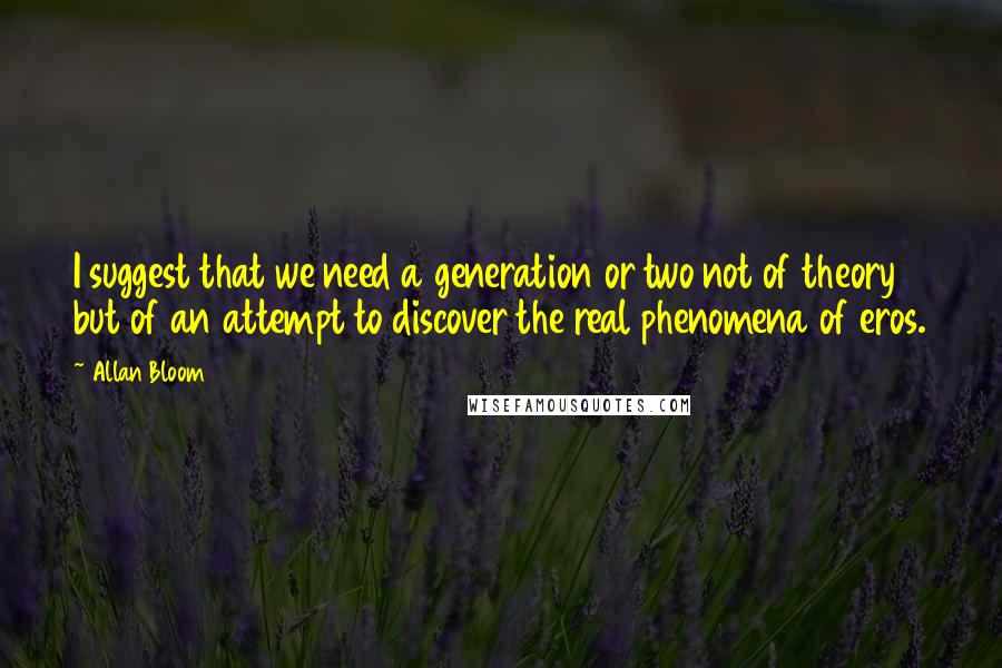 Allan Bloom Quotes: I suggest that we need a generation or two not of theory but of an attempt to discover the real phenomena of eros.