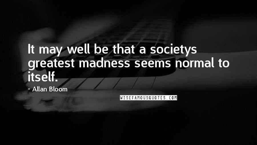 Allan Bloom Quotes: It may well be that a societys greatest madness seems normal to itself.