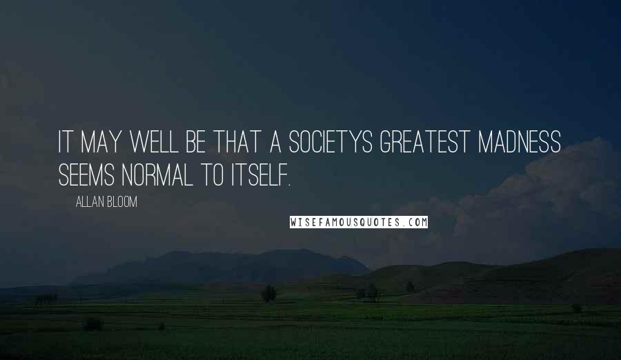 Allan Bloom Quotes: It may well be that a societys greatest madness seems normal to itself.