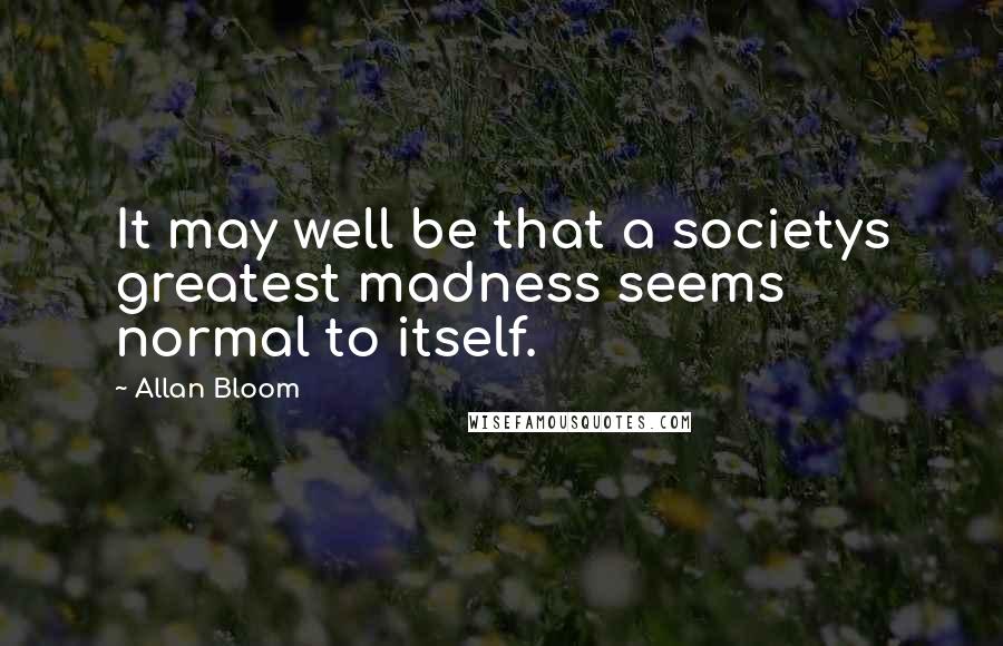 Allan Bloom Quotes: It may well be that a societys greatest madness seems normal to itself.