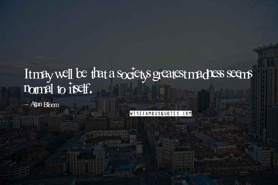 Allan Bloom Quotes: It may well be that a societys greatest madness seems normal to itself.