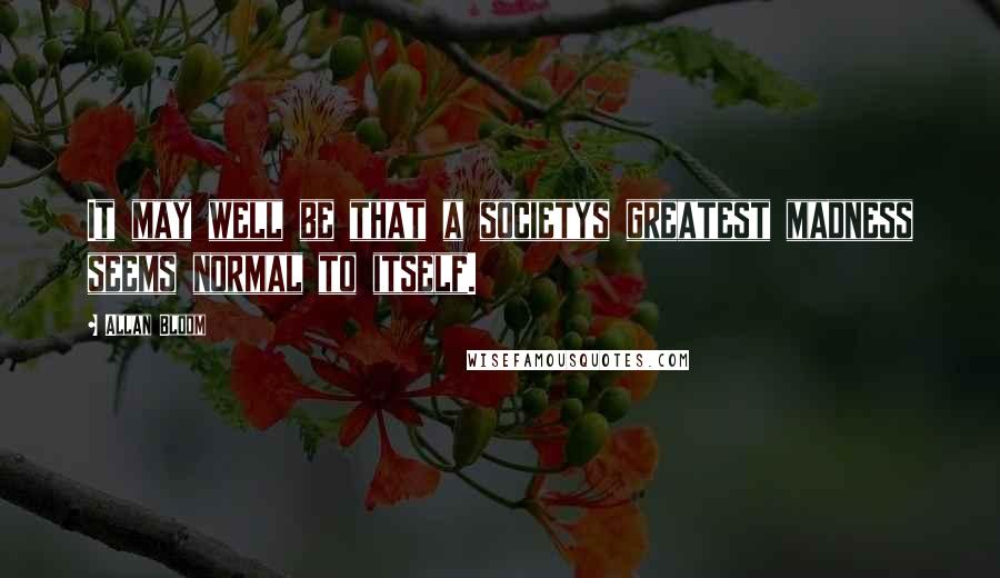 Allan Bloom Quotes: It may well be that a societys greatest madness seems normal to itself.