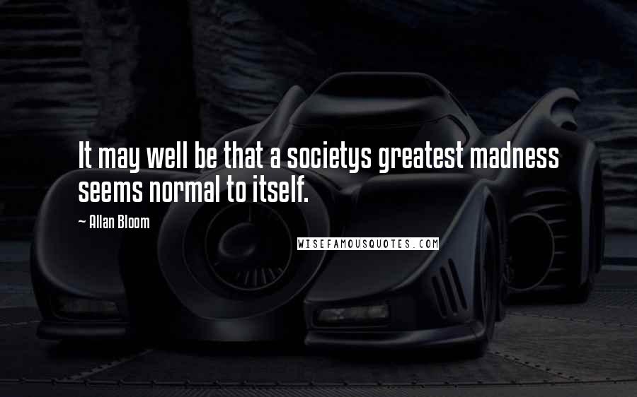 Allan Bloom Quotes: It may well be that a societys greatest madness seems normal to itself.