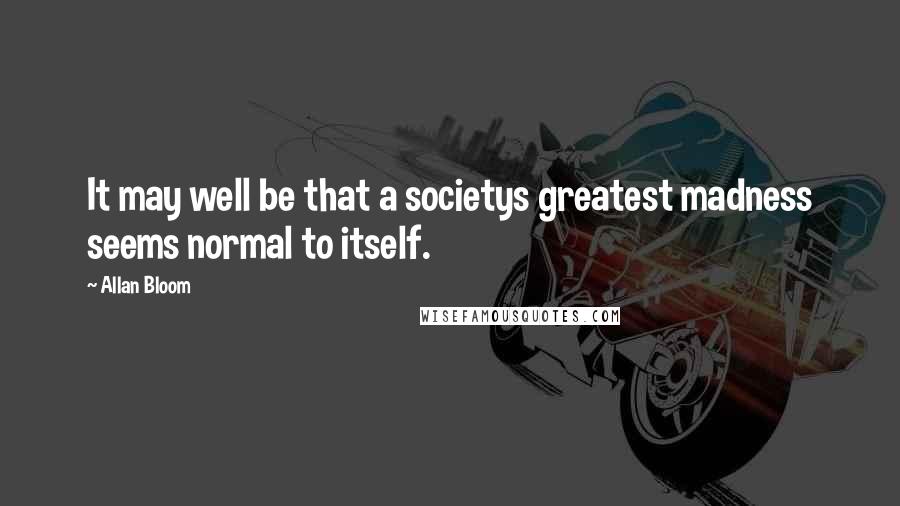 Allan Bloom Quotes: It may well be that a societys greatest madness seems normal to itself.