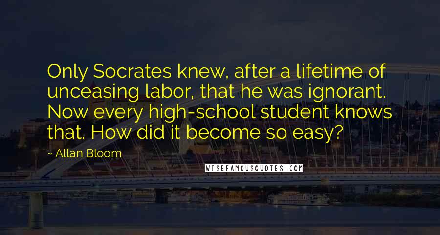 Allan Bloom Quotes: Only Socrates knew, after a lifetime of unceasing labor, that he was ignorant. Now every high-school student knows that. How did it become so easy?