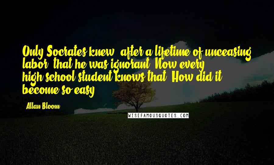 Allan Bloom Quotes: Only Socrates knew, after a lifetime of unceasing labor, that he was ignorant. Now every high-school student knows that. How did it become so easy?