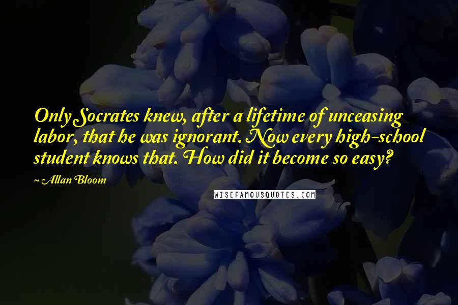 Allan Bloom Quotes: Only Socrates knew, after a lifetime of unceasing labor, that he was ignorant. Now every high-school student knows that. How did it become so easy?