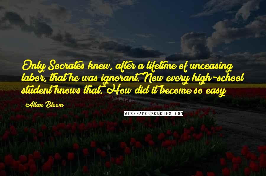 Allan Bloom Quotes: Only Socrates knew, after a lifetime of unceasing labor, that he was ignorant. Now every high-school student knows that. How did it become so easy?