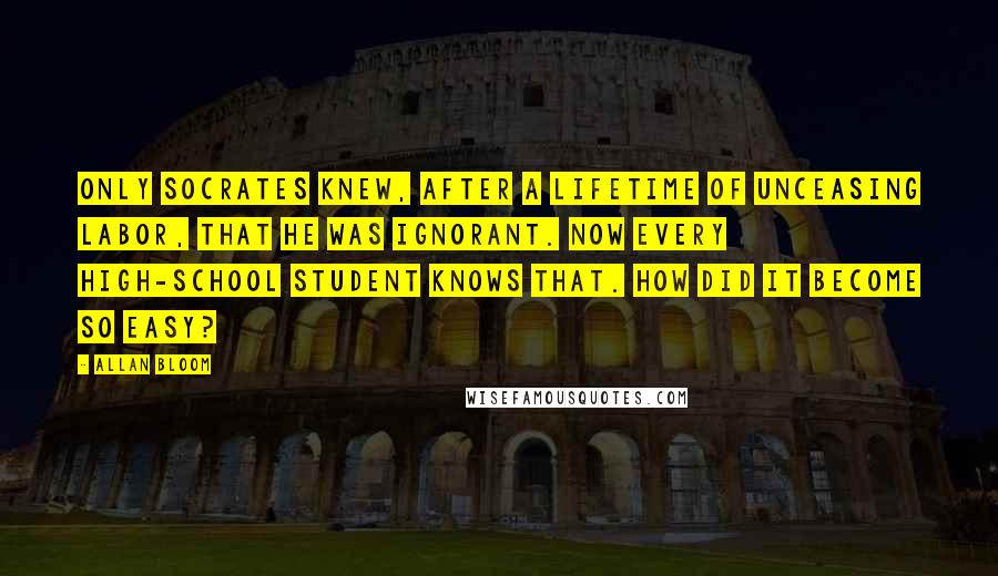 Allan Bloom Quotes: Only Socrates knew, after a lifetime of unceasing labor, that he was ignorant. Now every high-school student knows that. How did it become so easy?